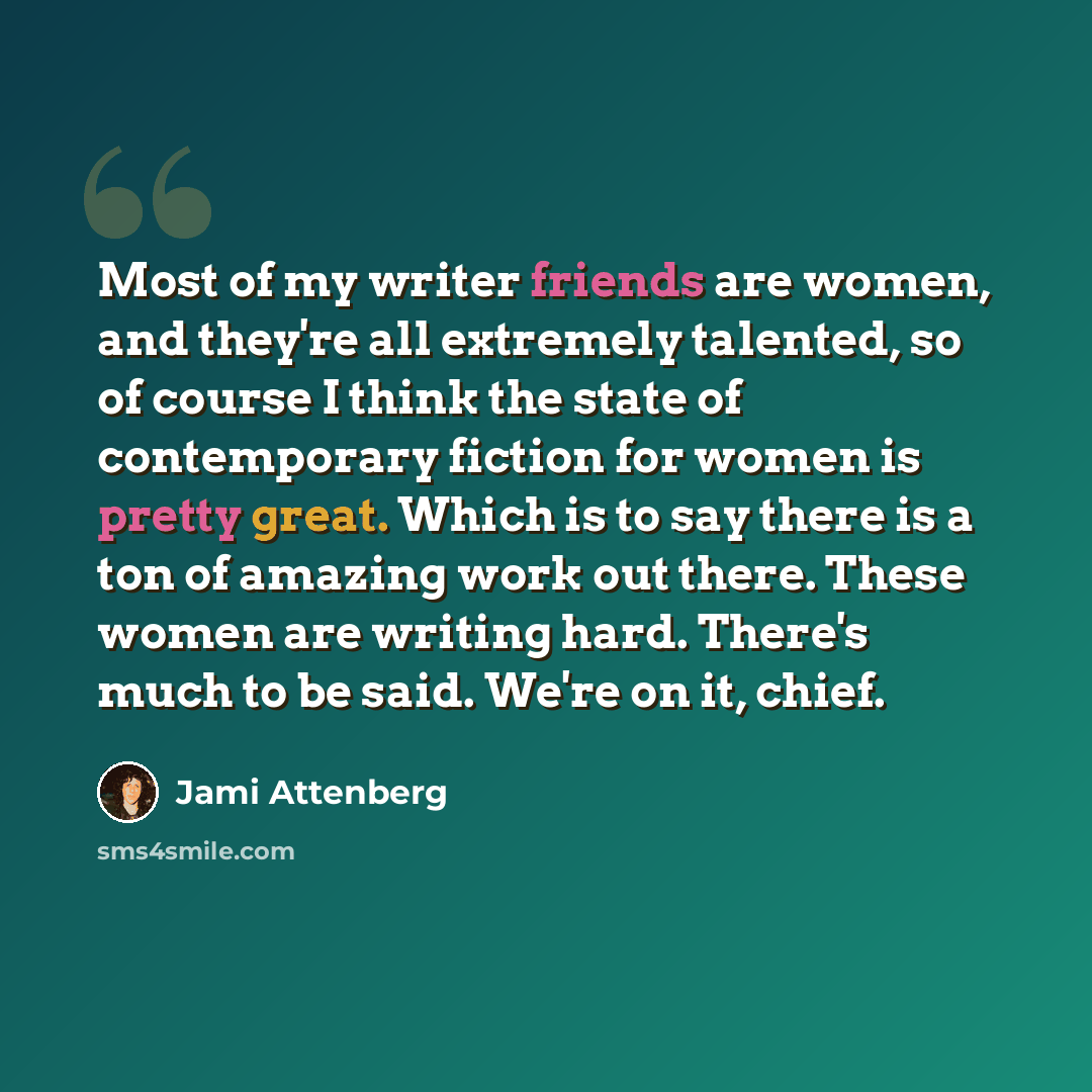 “Most of my writer friends are women, and they're all extremely talented, so of course I think the state of contemporary fiction for women is pretty great. Which is to say there is a ton of amazing work out there. These women are writing hard. There's much to be said. We're on it, chief.” quote by Jami Attenberg