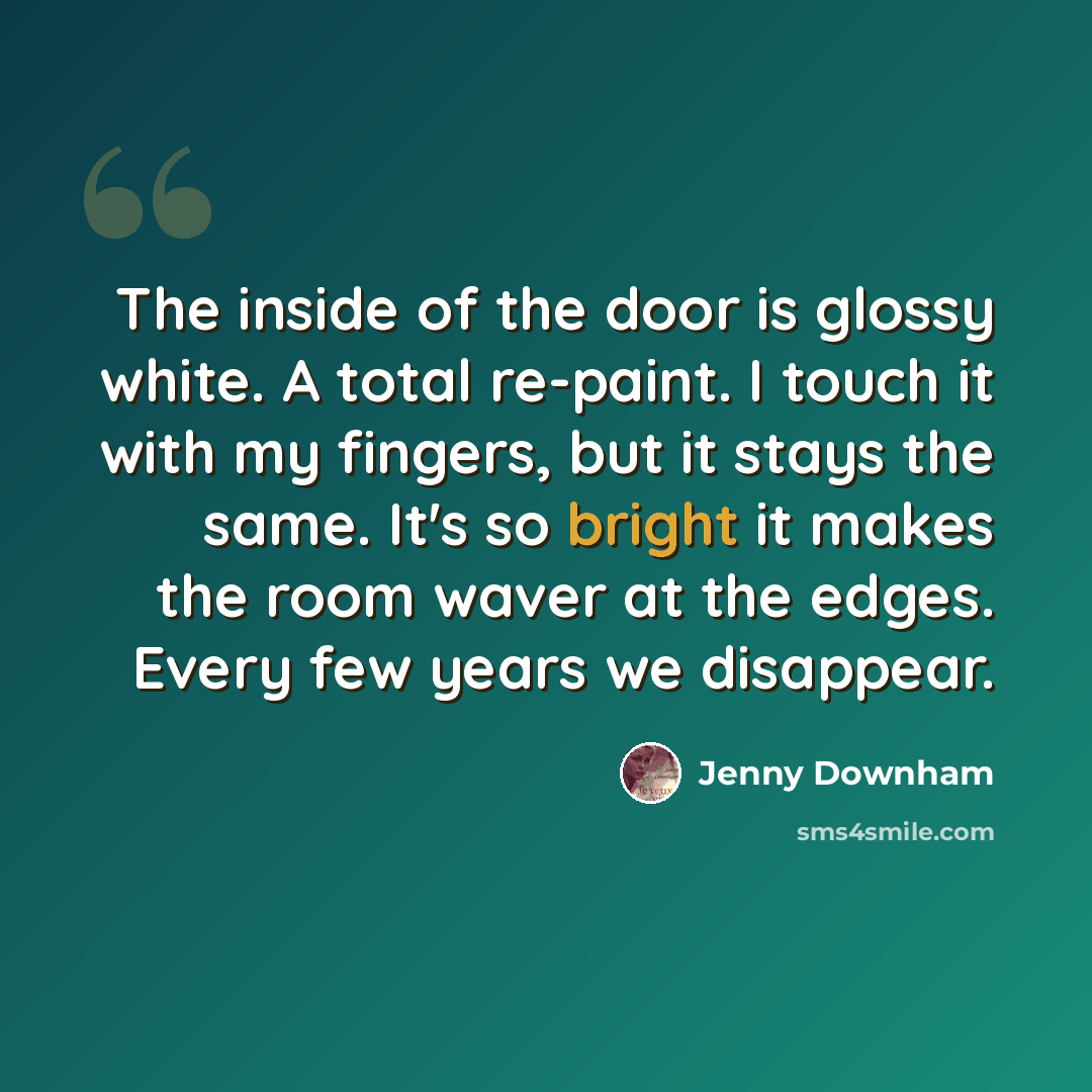 “The inside of the door is glossy white. A total re-paint. I touch it with my fingers, but it stays the same. It's so bright it makes the room waver at the edges. Every few years we disappear.” quote by Jenny Downham