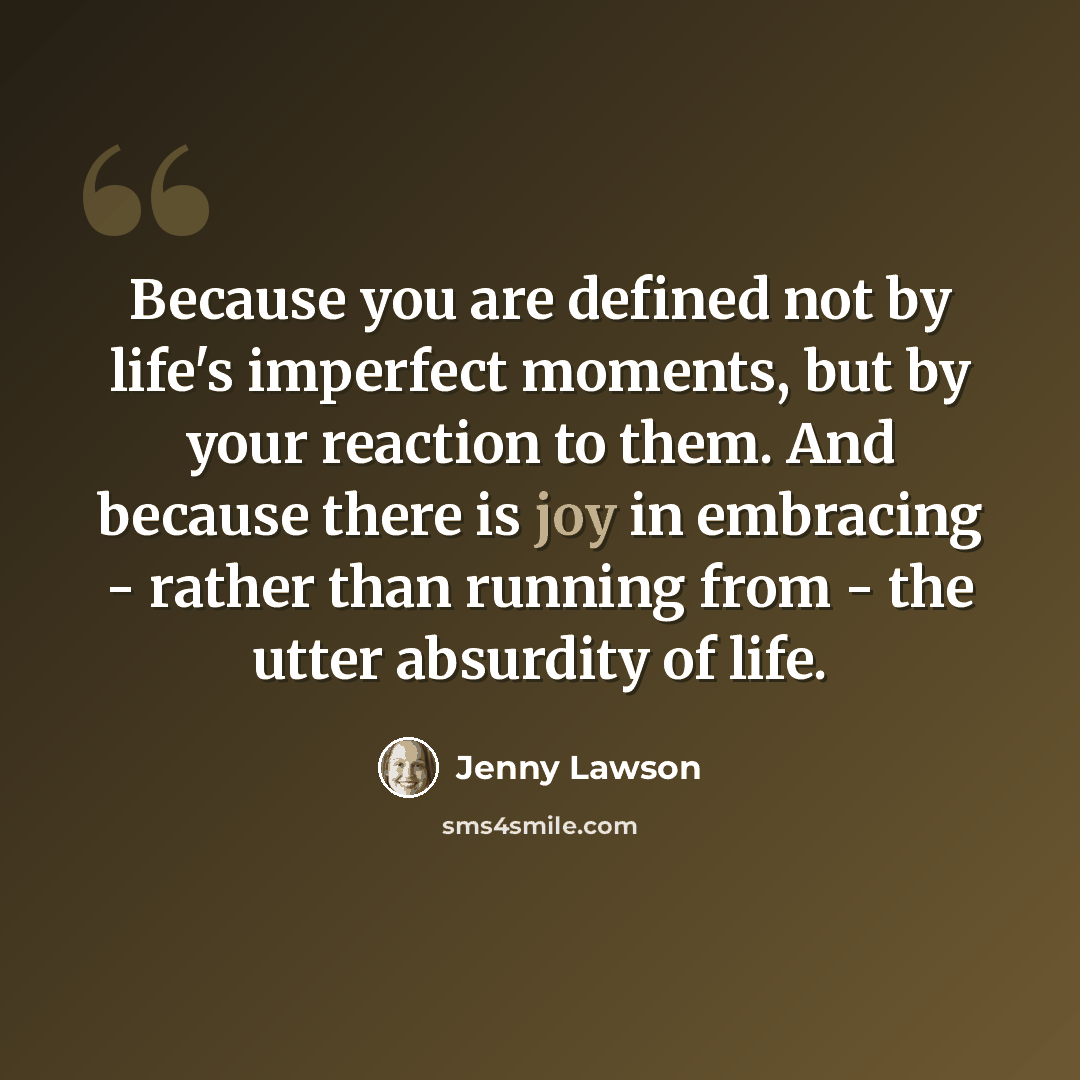 “Because you are defined not by life's imperfect moments, but by your reaction to them. And because there is joy in embracing - rather than running from - the utter absurdity of life.” quote by Jenny Lawson