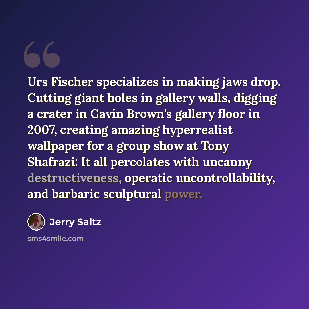 “Urs Fischer specializes in making jaws drop. Cutting giant holes in gallery walls, digging a crater in Gavin Brown's gallery floor in 2007, creating amazing hyperrealist wallpaper for a group show at Tony Shafrazi: It all percolates with uncanny destructiveness, operatic uncontrollability, and…” quote by Jerry Saltz
