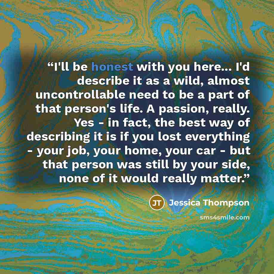 “I'll be honest with you here... I'd describe it as a wild, almost uncontrollable need to be a part of that person's life. A passion, really. Yes - in fact, the best way of describing it is if you lost everything - your job, your home, your car - but that person was still by your side, none of it…” quote by Jessica Thompson