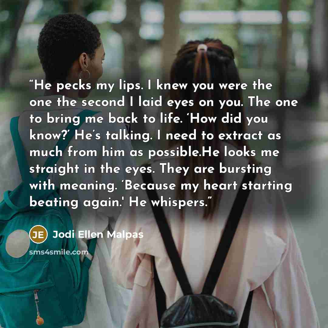 “He pecks my lips. I knew you were the one the second I laid eyes on you. The one to bring me back to life. ‘How did you know?’ He’s talking. I need to extract as much from him as possible.He looks me straight in the eyes. They are bursting with meaning. ‘Because my heart starting beating again.'…” quote by Jodi Ellen Malpas