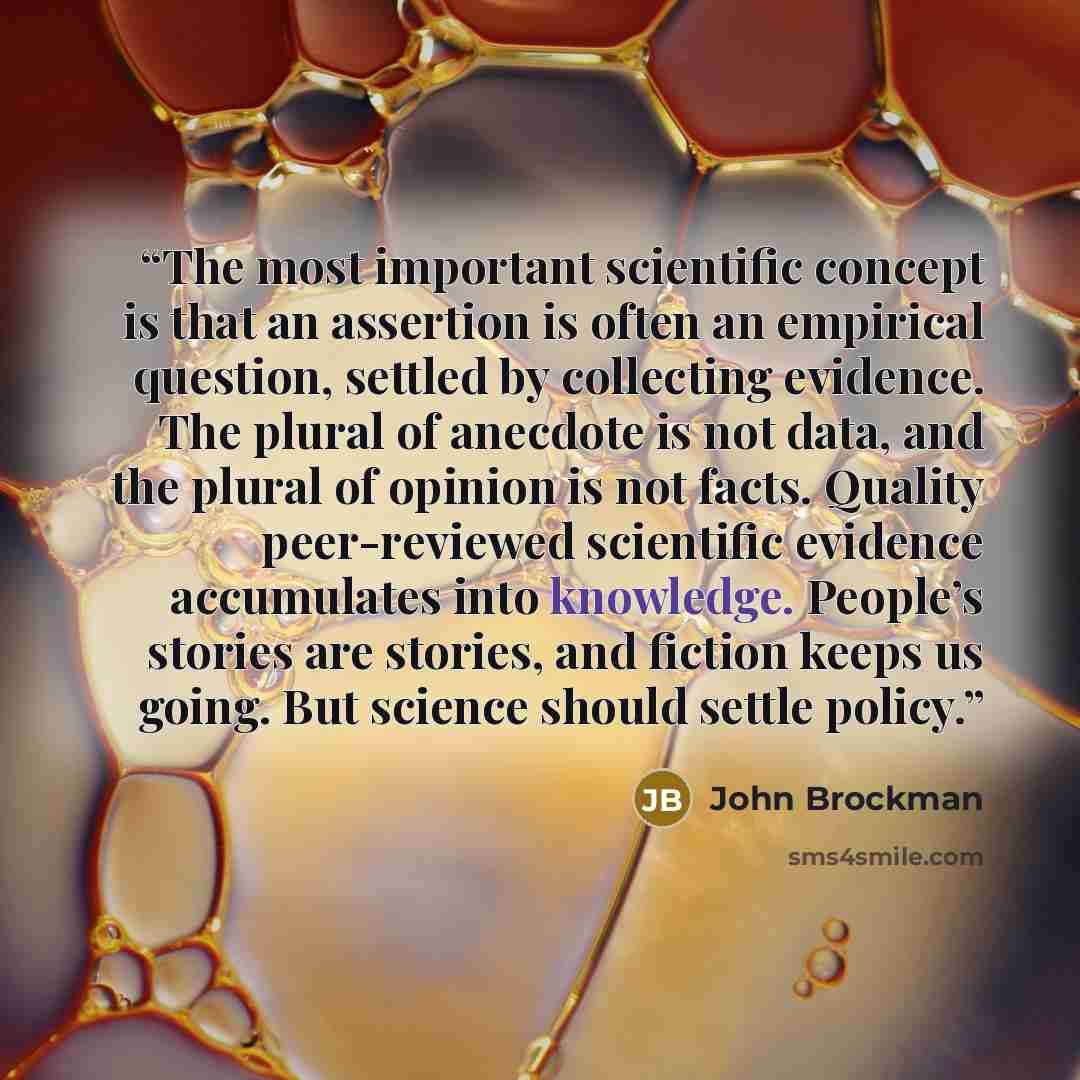 “The most important scientific concept is that an assertion is often an empirical question, settled by collecting evidence. The plural of anecdote is not data, and the plural of opinion is not facts. Quality peer-reviewed scientific evidence accumulates into knowledge. People’s stories are stories…” quote by John Brockman