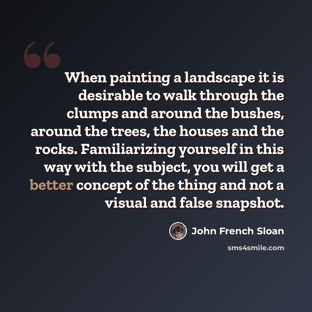 “When painting a landscape it is desirable to walk through the clumps and around the bushes, around the trees, the houses and the rocks. Familiarizing yourself in this way with the subject, you will get a better concept of the thing and not a visual and false snapshot.” quote by John French Sloan