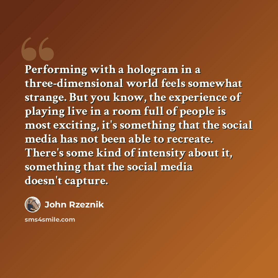 “Performing with a hologram in a three-dimensional world feels somewhat strange. But you know, the experience of playing live in a room full of people is most exciting, it's something that the social media has not been able to recreate. There's some kind of intensity about it, something that the…” quote by John Rzeznik