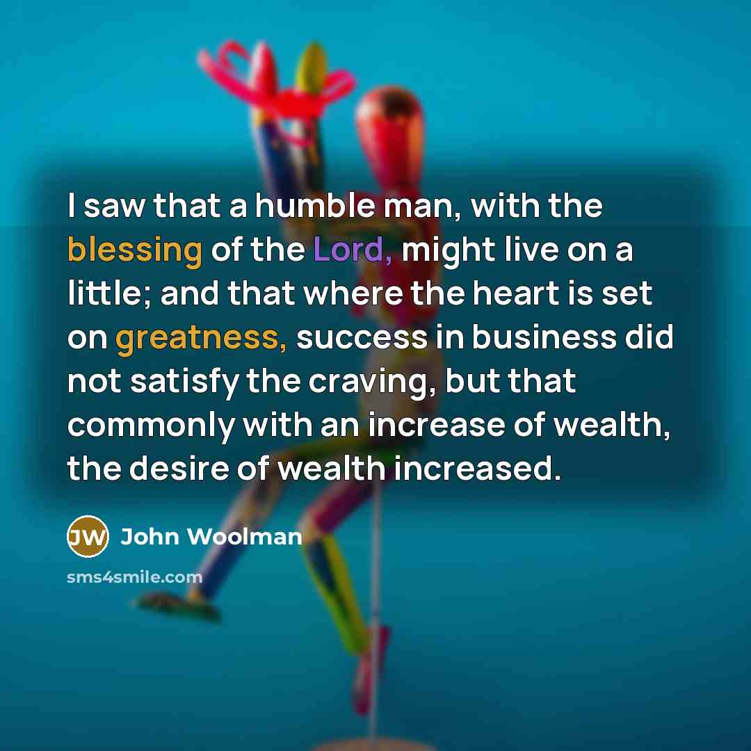 “I saw that a humble man, with the blessing of the Lord, might live on a little; and that where the heart is set on greatness, success in business did not satisfy the craving, but that commonly with an increase of wealth, the desire of wealth increased.” quote by John Woolman