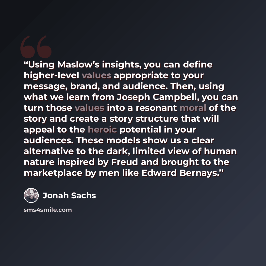 “Using Maslow’s insights, you can define higher-level values appropriate to your message, brand, and audience. Then, using what we learn from Joseph Campbell, you can turn those values into a resonant moral of the story and create a story structure that will appeal to the heroic potential in your…” quote by Jonah Sachs