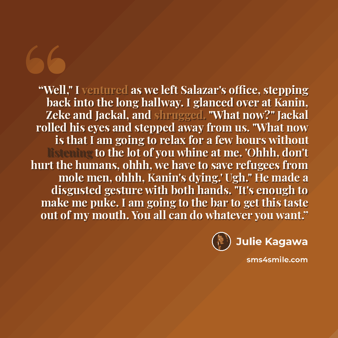 “Well," I ventured as we left Salazar's office, stepping back into the long hallway. I glanced over at Kanin, Zeke and Jackal, and shrugged. "What now?" Jackal rolled his eyes and stepped away from us. "What now is that I am going to relax for a few hours without listening to the lot of you whine…” quote by Julie Kagawa