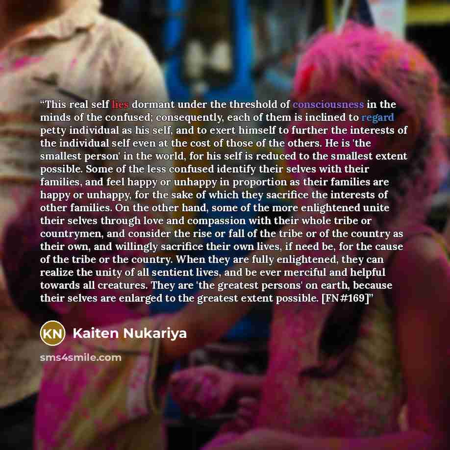 “This real self lies dormant under the threshold of consciousness in the minds of the confused; consequently, each of them is inclined to regard petty individual as his self, and to exert himself to further the interests of the individual self even at the cost of those of the others. He is 'the…” quote by Kaiten Nukariya