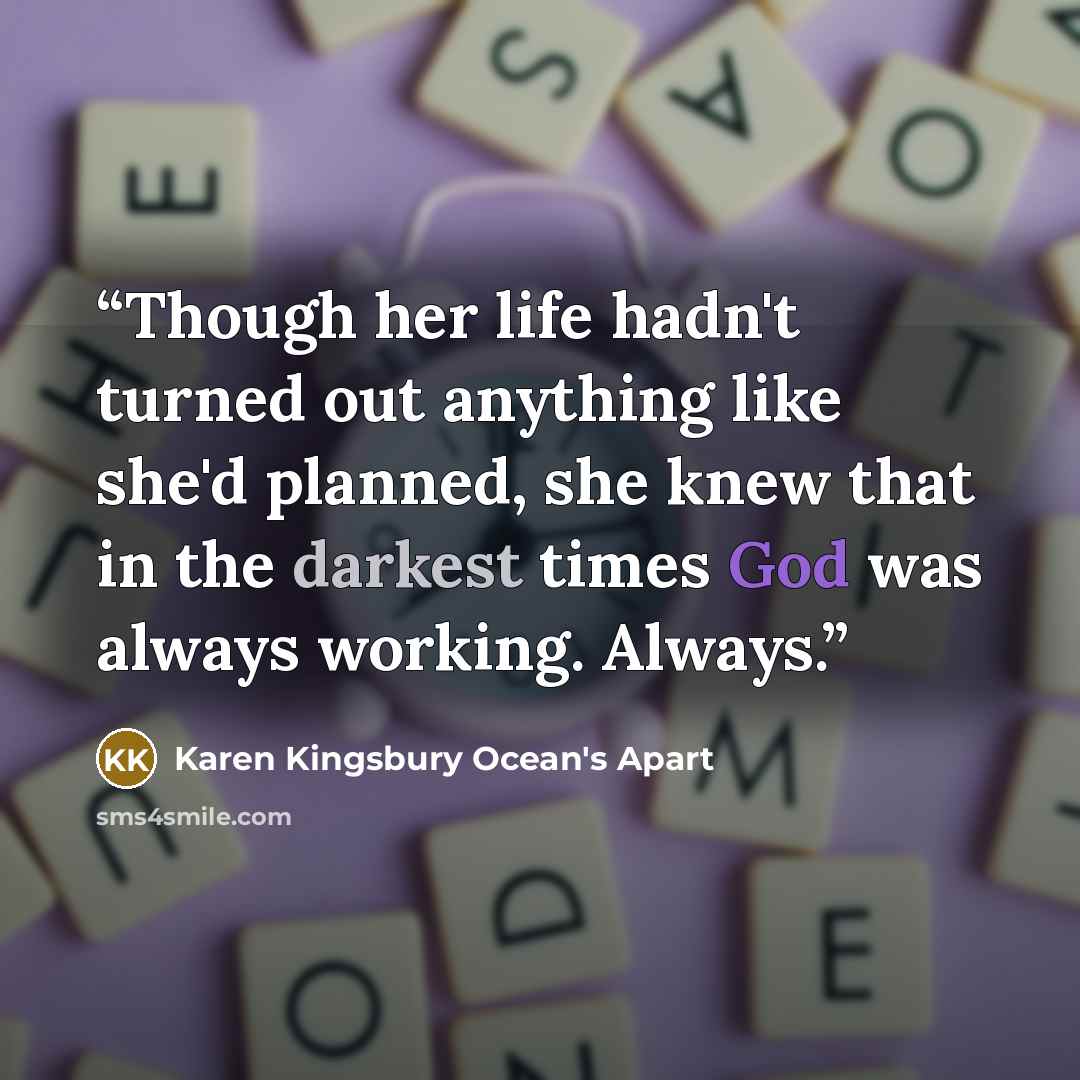 “Though her life hadn't turned out anything like she'd planned, she knew that in the darkest times God was always working. Always.” quote by Karen Kingsbury Ocean's Apart
