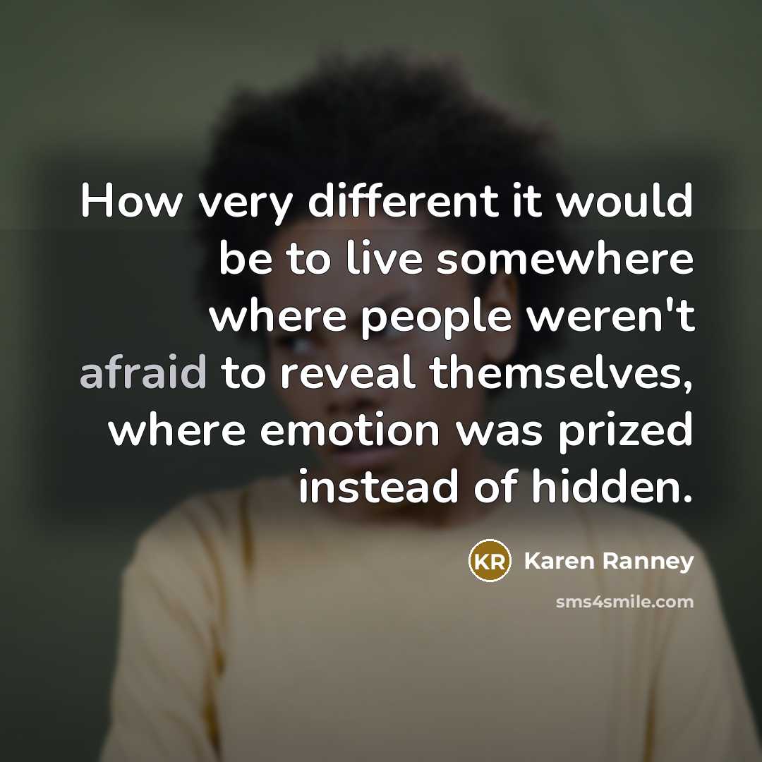 “How very different it would be to live somewhere where people weren't afraid to reveal themselves, where emotion was prized instead of hidden.” quote by Karen Ranney
