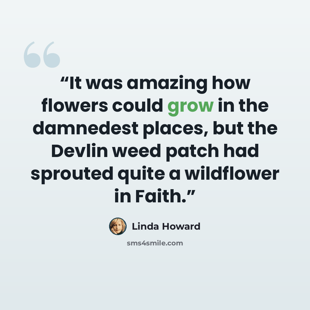 “It was amazing how flowers could grow in the damnedest places, but the Devlin weed patch had sprouted quite a wildflower in Faith.” quote by Linda Howard