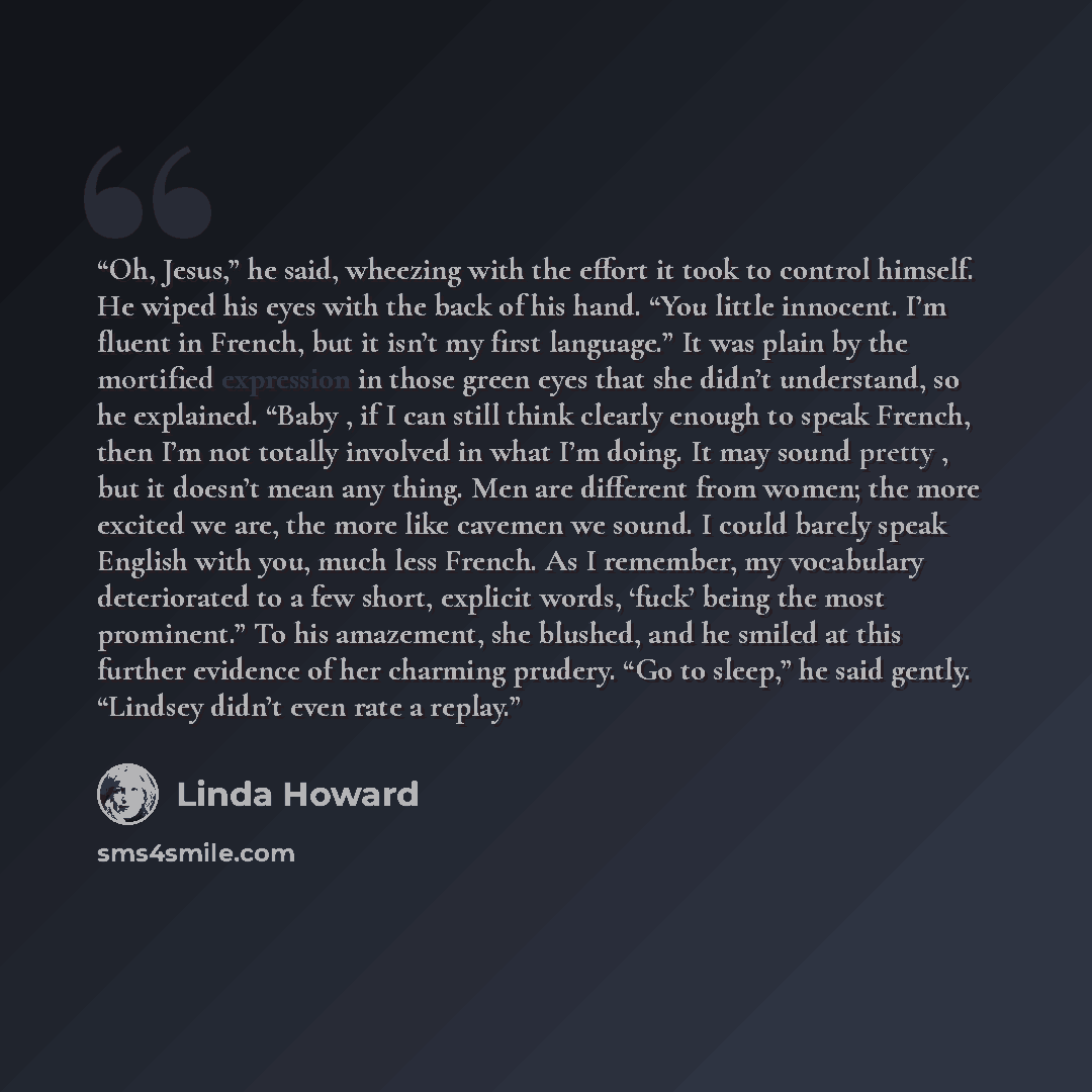 “Oh, Jesus,” he said, wheezing with the effort it took to control himself. He wiped his eyes with the back of his hand. “You little innocent. I’m fluent in French, but it isn’t my first language.” It was plain by the mortified expression in those green eyes that she didn’t understand, so he…” quote by Linda Howard