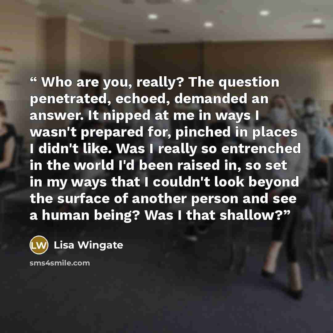 “Who are you, really? The question penetrated, echoed, demanded an answer. It nipped at me in ways I wasn't prepared for, pinched in places I didn't like. Was I really so entrenched in the world I'd been raised in, so set in my ways that I couldn't look beyond the surface of another person and see…” quote by Lisa Wingate