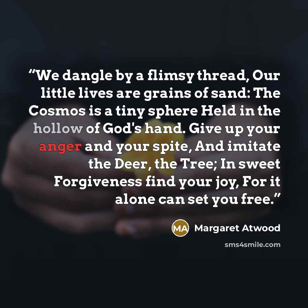 “We dangle by a flimsy thread, Our little lives are grains of sand: The Cosmos is a tiny sphere Held in the hollow of God's hand. Give up your anger and your spite, And imitate the Deer, the Tree; In sweet Forgiveness find your joy, For it alone can set you free.” quote by Margaret Atwood
