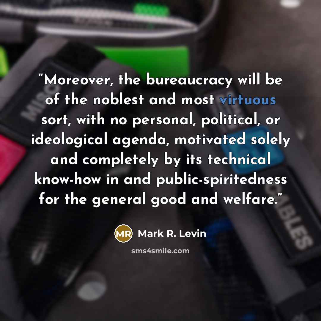 “Moreover, the bureaucracy will be of the noblest and most virtuous sort, with no personal, political, or ideological agenda, motivated solely and completely by its technical know-how in and public-spiritedness for the general good and welfare.” quote by Mark R. Levin