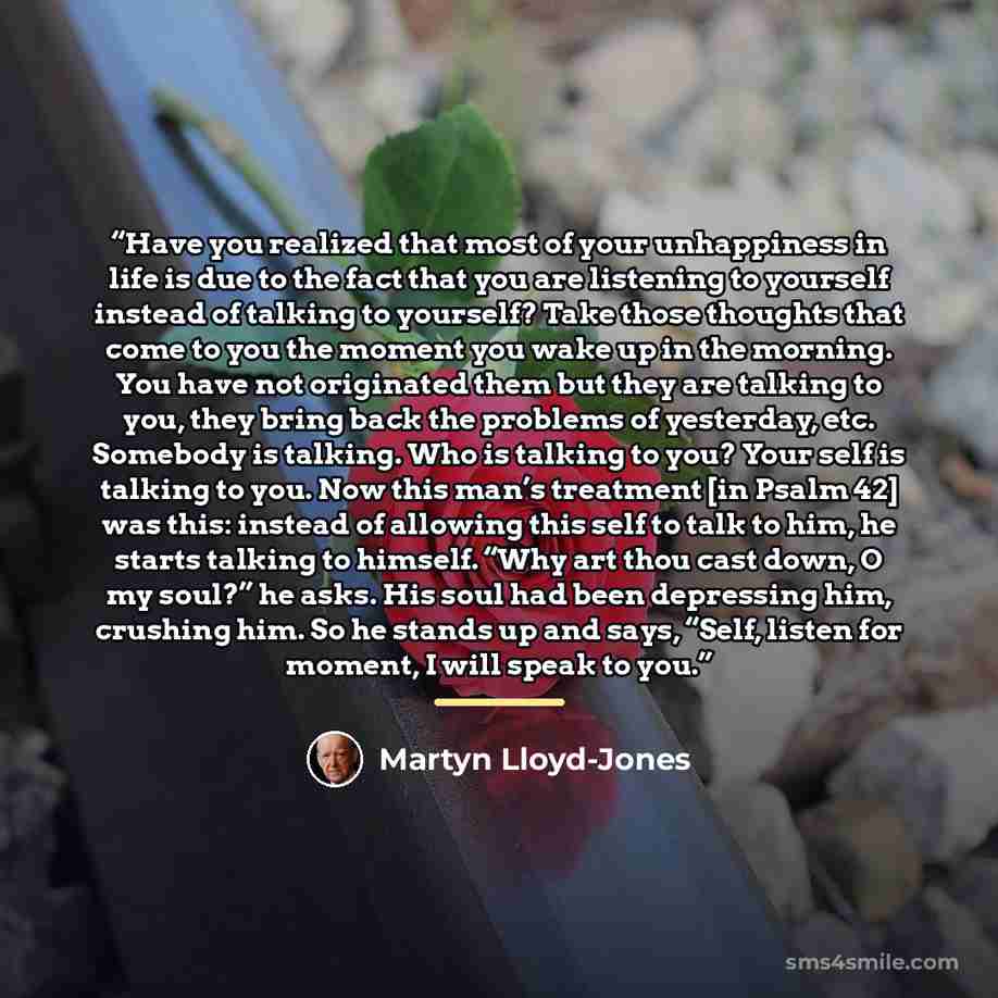 “Have you realized that most of your unhappiness in life is due to the fact that you are listening to yourself instead of talking to yourself? Take those thoughts that come to you the moment you wake up in the morning. You have not originated them but they are talking to you, they bring back the…” quote by Martyn Lloyd-Jones