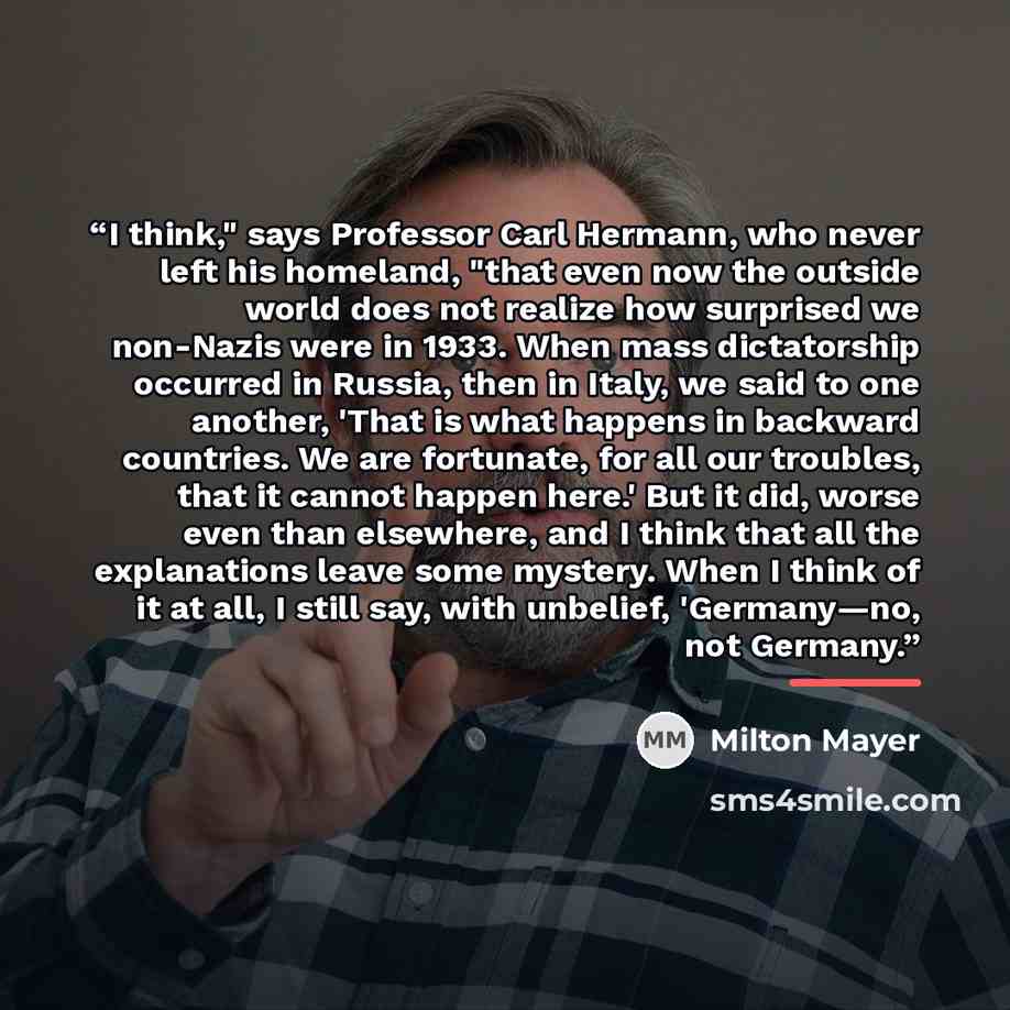 “I think," says Professor Carl Hermann, who never left his homeland, "that even now the outside world does not realize how surprised we non-Nazis were in 1933. When mass dictatorship occurred in Russia, then in Italy, we said to one another, 'That is what happens in backward countries. We are…” quote by Milton Mayer