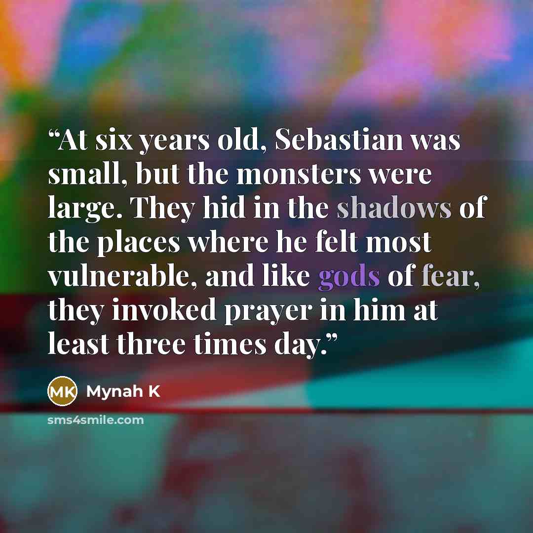 “At six years old, Sebastian was small, but the monsters were large. They hid in the shadows of the places where he felt most vulnerable, and like gods of fear, they invoked prayer in him at least three times day.” quote by Mynah K