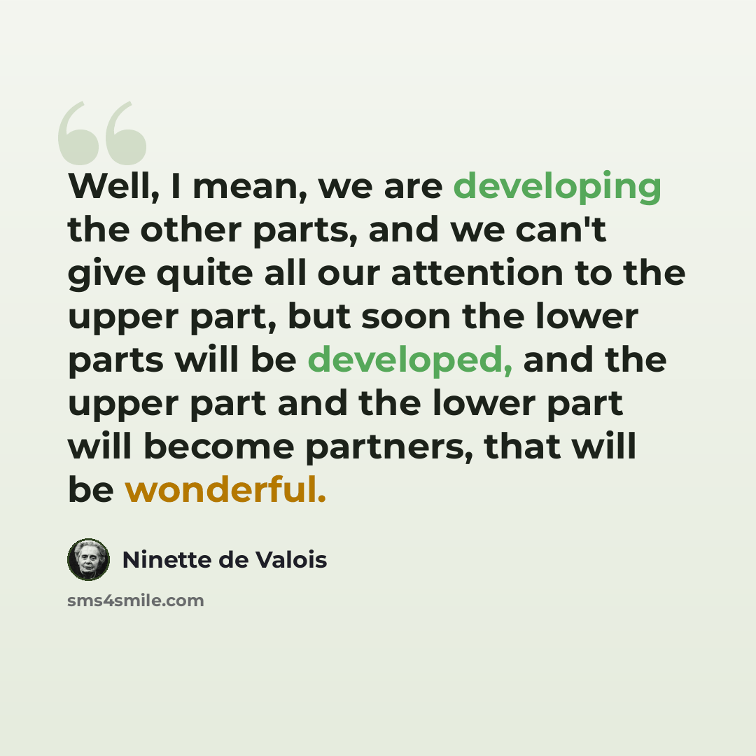 “Well, I mean, we are developing the other parts, and we can't give quite all our attention to the upper part, but soon the lower parts will be developed, and the upper part and the lower part will become partners, that will be wonderful.” quote by Ninette de Valois