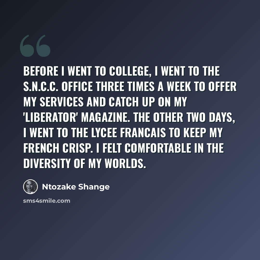 “Before I went to college, I went to the S.N.C.C. office three times a week to offer my services and catch up on my 'Liberator' magazine. The other two days, I went to the Lycee Francais to keep my French crisp. I felt comfortable in the diversity of my worlds.” quote by Ntozake Shange