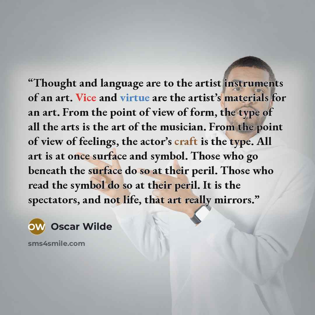 “Thought and language are to the artist instruments of an art. Vice and virtue are the artist’s materials for an art. From the point of view of form, the type of all the arts is the art of the musician. From the point of view of feelings, the actor’s craft is the type. All art is at once surface…” quote by Oscar Wilde