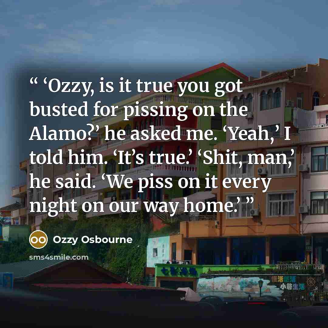 “Ozzy, is it true you got busted for pissing on the Alamo?’ he asked me. ‘Yeah,’ I told him. ‘It’s true.’ ‘Shit, man,’ he said. ‘We piss on it every night on our way home.” quote by Ozzy Osbourne