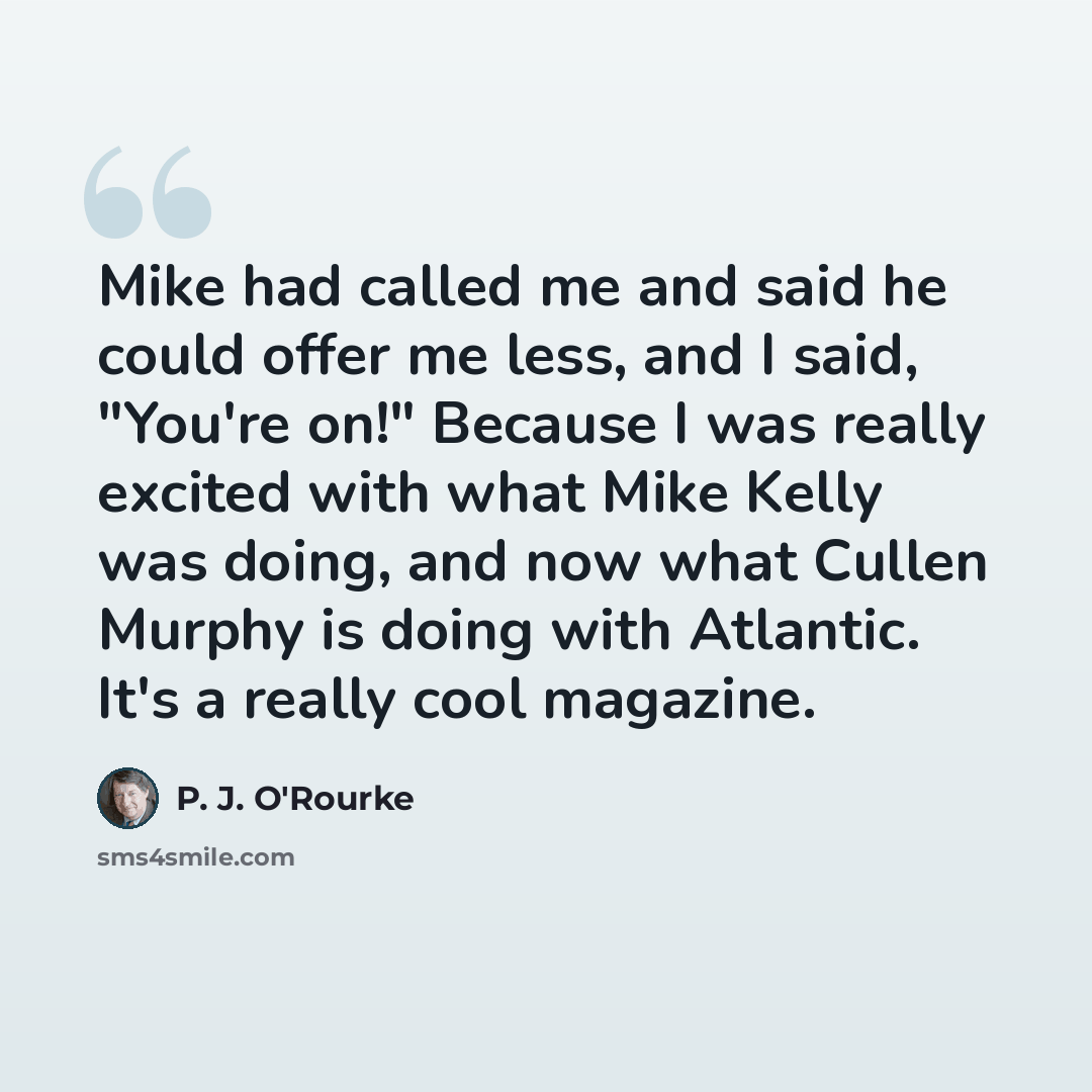 “Mike had called me and said he could offer me less, and I said, "You're on!" Because I was really excited with what Mike Kelly was doing, and now what Cullen Murphy is doing with Atlantic. It's a really cool magazine.” quote by P. J. O'Rourke