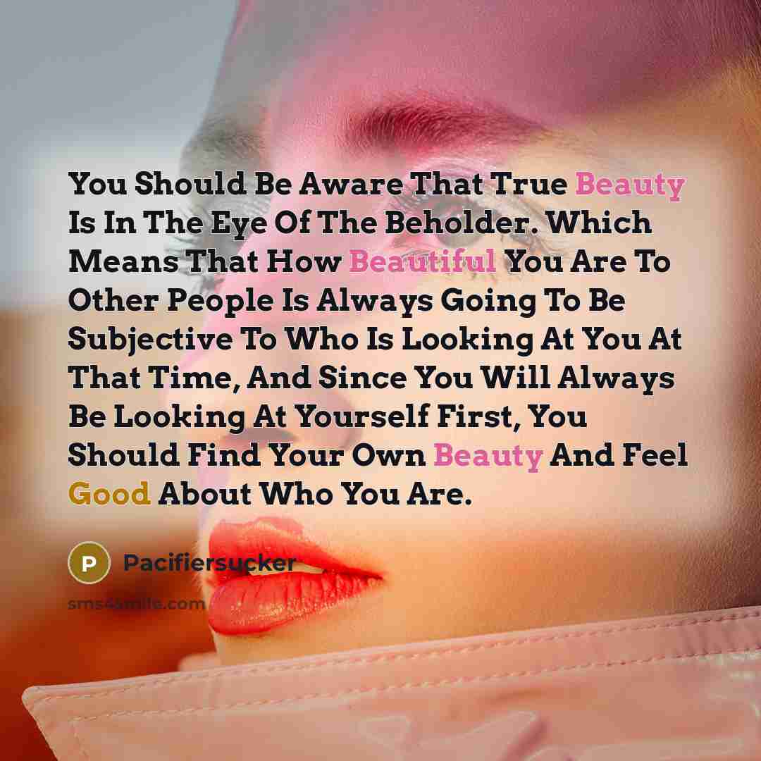 “You Should Be Aware That True Beauty Is In The Eye Of The Beholder. Which Means That How Beautiful You Are To Other People Is Always Going To Be Subjective To Who Is Looking At You At That Time, And Since You Will Always Be Looking At Yourself First, You Should Find Your Own Beauty And Feel Good…” quote by Pacifiersucker