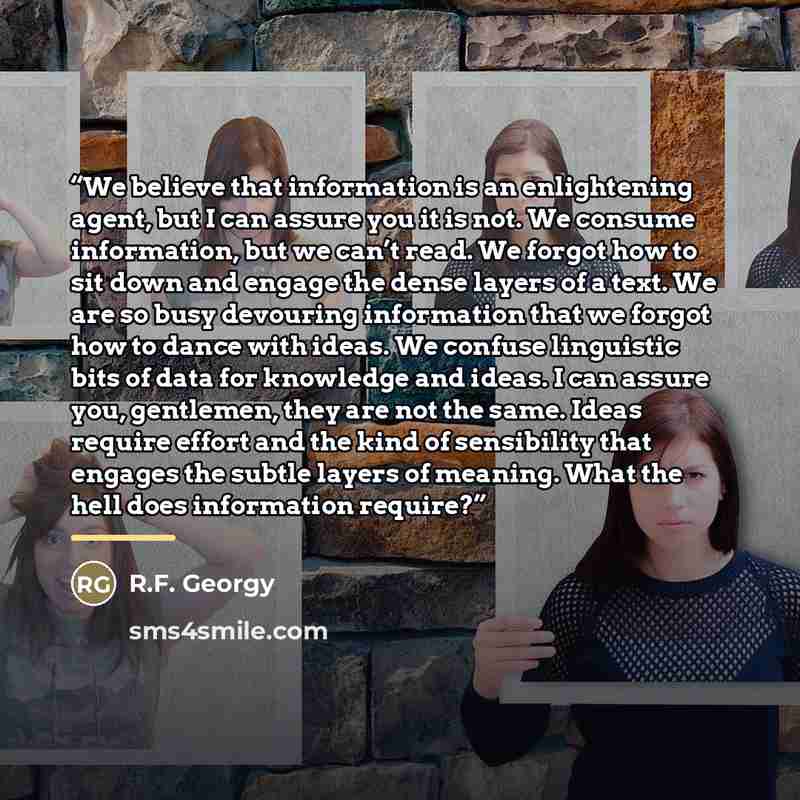 “We believe that information is an enlightening agent, but I can assure you it is not. We consume information, but we can’t read. We forgot how to sit down and engage the dense layers of a text. We are so busy devouring information that we forgot how to dance with ideas. We confuse linguistic bits…” quote by R.F. Georgy