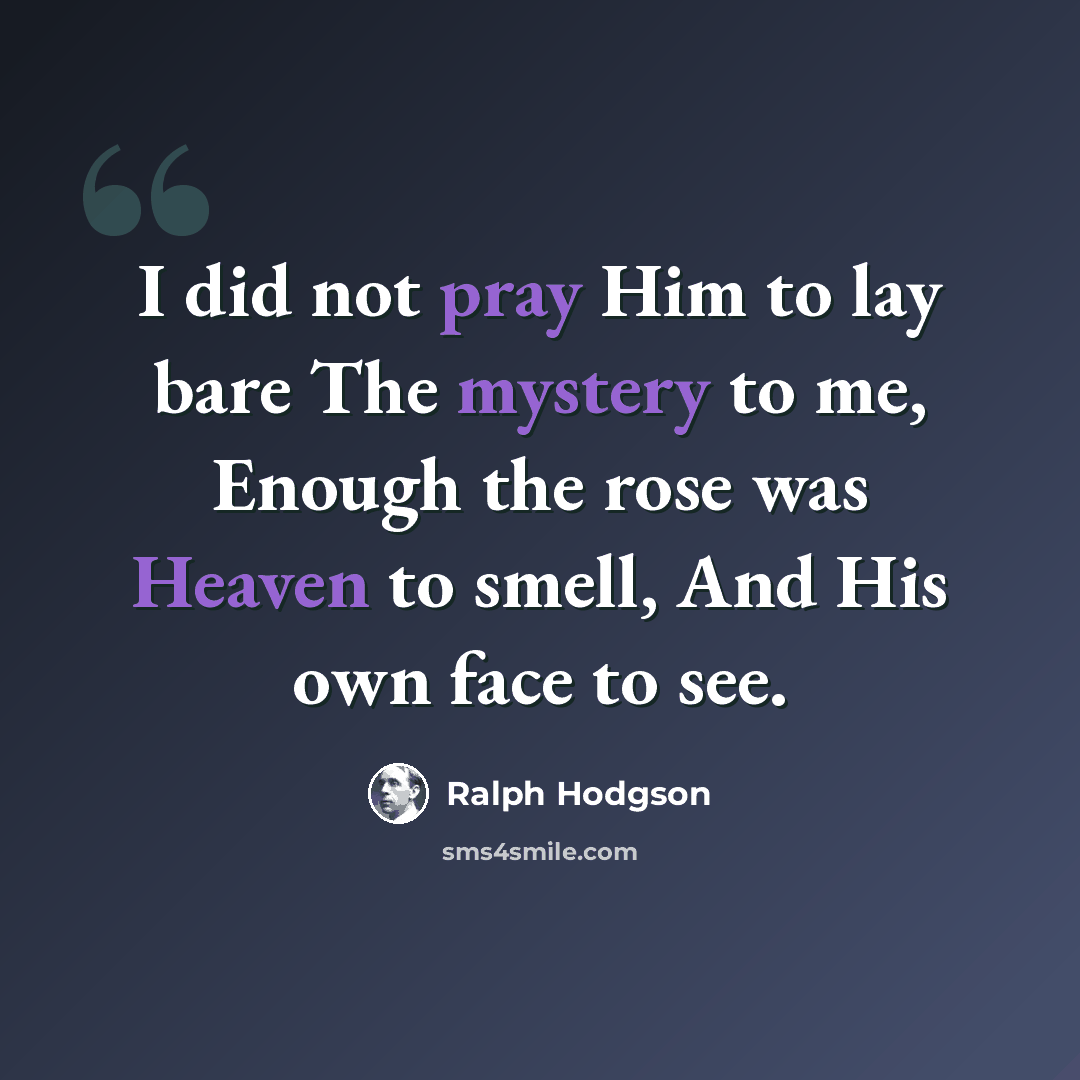 “I did not pray Him to lay bare The mystery to me, Enough the rose was Heaven to smell, And His own face to see.” quote by Ralph Hodgson