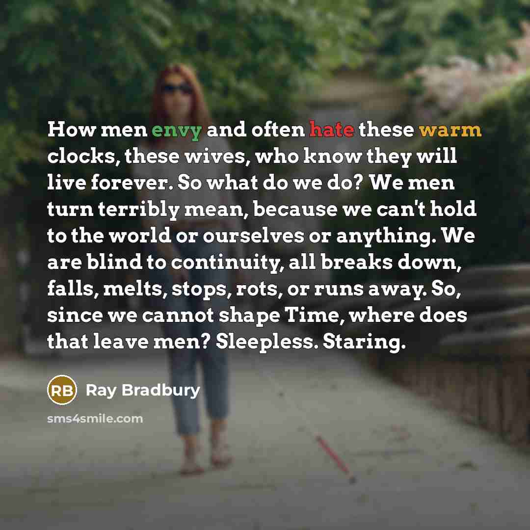“How men envy and often hate these warm clocks, these wives, who know they will live forever. So what do we do? We men turn terribly mean, because we can't hold to the world or ourselves or anything. We are blind to continuity, all breaks down, falls, melts, stops, rots, or runs away. So, since we…” quote by Ray Bradbury