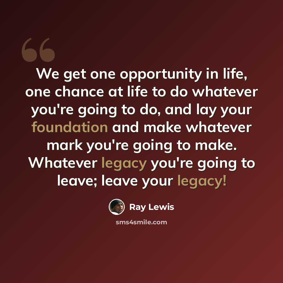 “We get one opportunity in life, one chance at life to do whatever you're going to do, and lay your foundation and make whatever mark you're going to make. Whatever legacy you're going to leave; leave your legacy!” quote by Ray Lewis