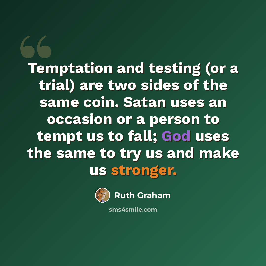 “Temptation and testing (or a trial) are two sides of the same coin. Satan uses an occasion or a person to tempt us to fall; God uses the same to try us and make us stronger.” quote by Ruth Graham