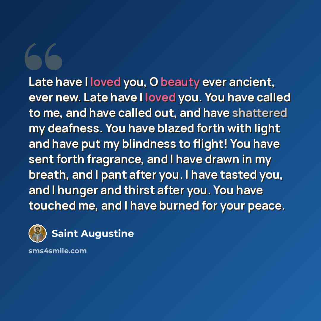 “Late have I loved you, O beauty ever ancient, ever new. Late have I loved you. You have called to me, and have called out, and have shattered my deafness. You have blazed forth with light and have put my blindness to flight! You have sent forth fragrance, and I have drawn in my breath, and I pant…” quote by Saint Augustine
