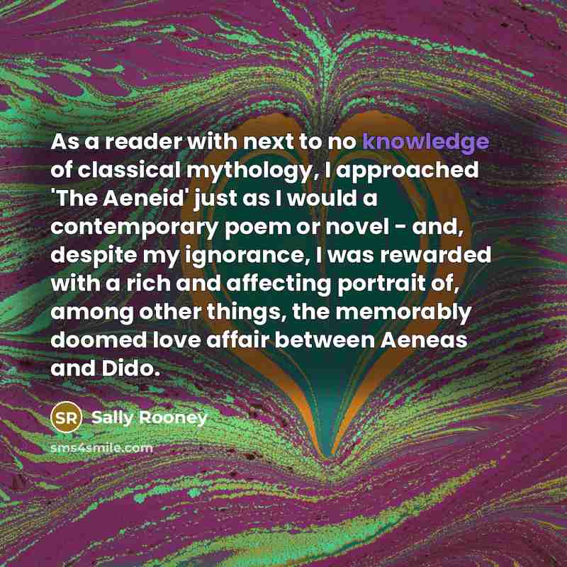 “As a reader with next to no knowledge of classical mythology, I approached 'The Aeneid' just as I would a contemporary poem or novel - and, despite my ignorance, I was rewarded with a rich and affecting portrait of, among other things, the memorably doomed love affair between Aeneas and Dido.” quote by Sally Rooney