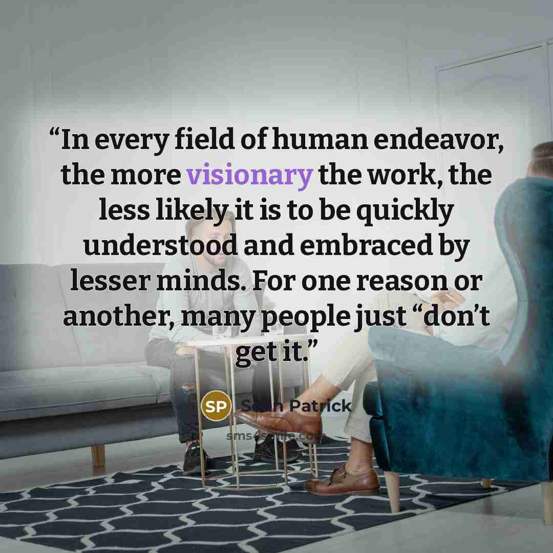 “In every field of human endeavor, the more visionary the work, the less likely it is to be quickly understood and embraced by lesser minds. For one reason or another, many people just “don’t get it.” quote by Sean Patrick