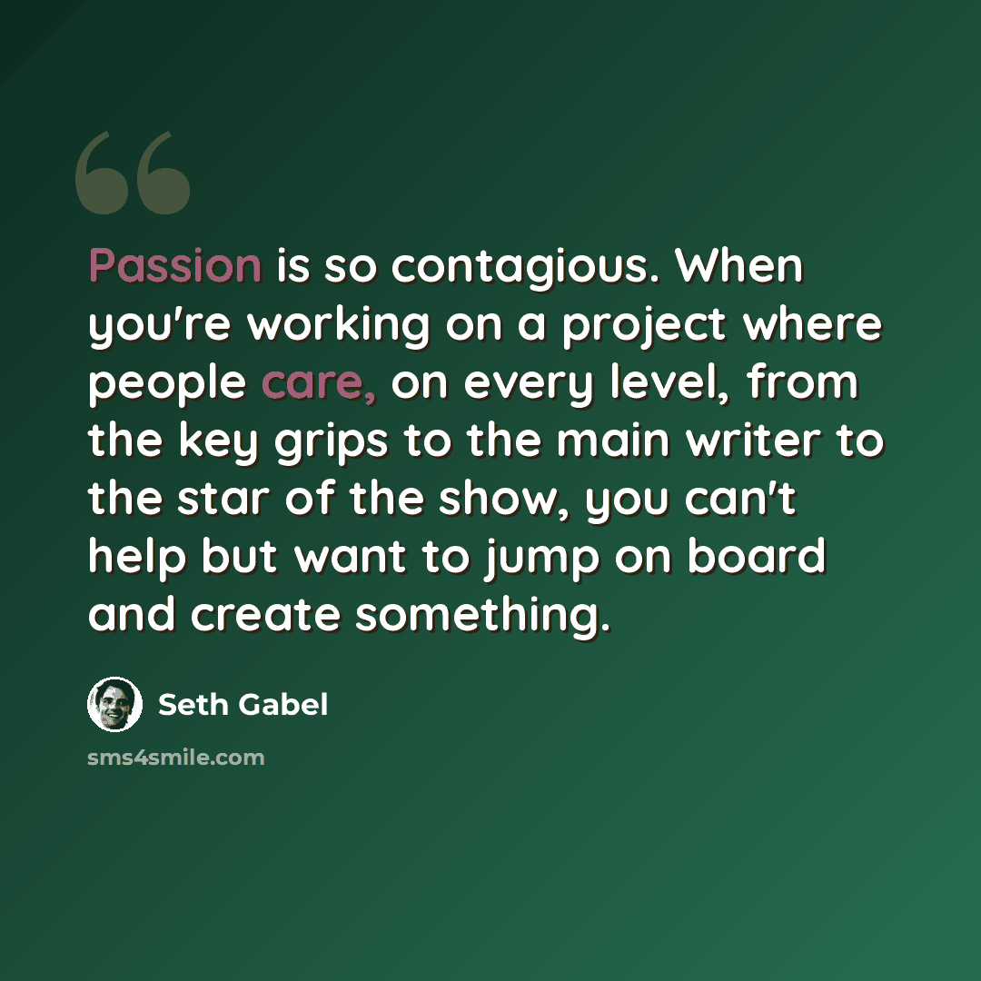 “Passion is so contagious. When you're working on a project where people care, on every level, from the key grips to the main writer to the star of the show, you can't help but want to jump on board and create something.” quote by Seth Gabel