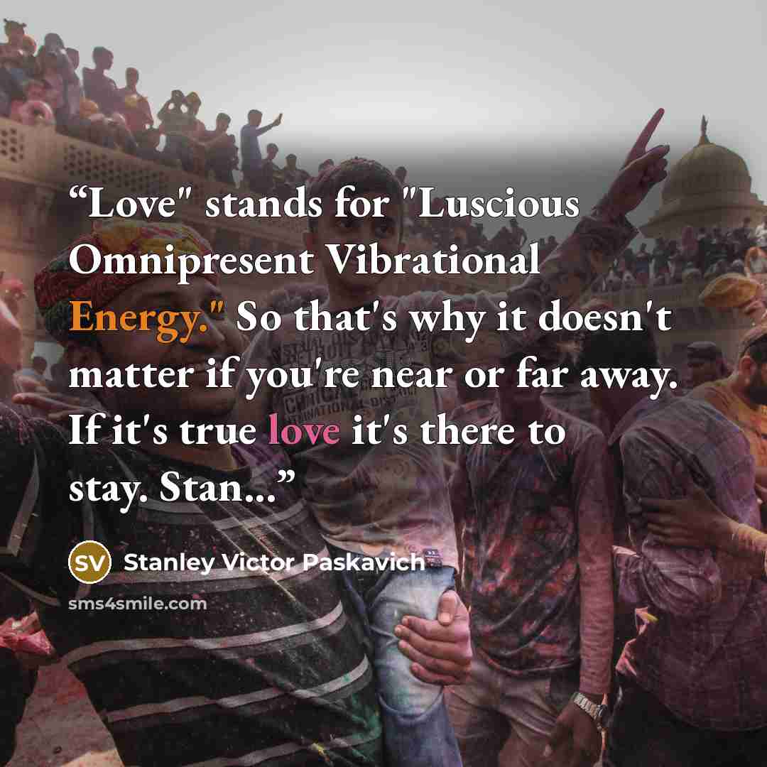 “Love" stands for "Luscious Omnipresent Vibrational Energy." So that's why it doesn't matter if you're near or far away. If it's true love it's there to stay. Stan...﻿” quote by Stanley Victor Paskavich