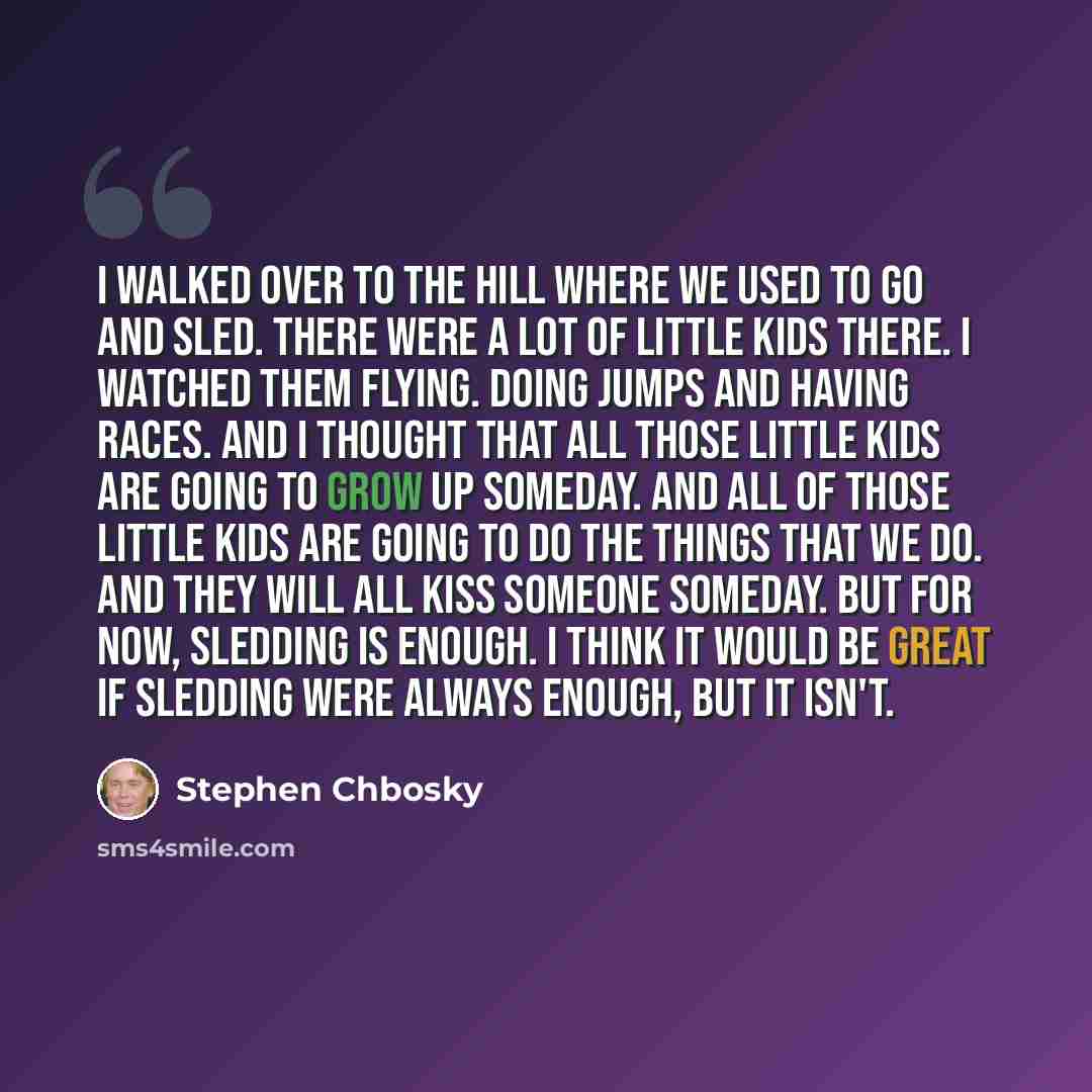 “I walked over to the hill where we used to go and sled. There were a lot of little kids there. I watched them flying. Doing jumps and having races. And I thought that all those little kids are going to grow up someday. And all of those little kids are going to do the things that we do. And they…” quote by Stephen Chbosky