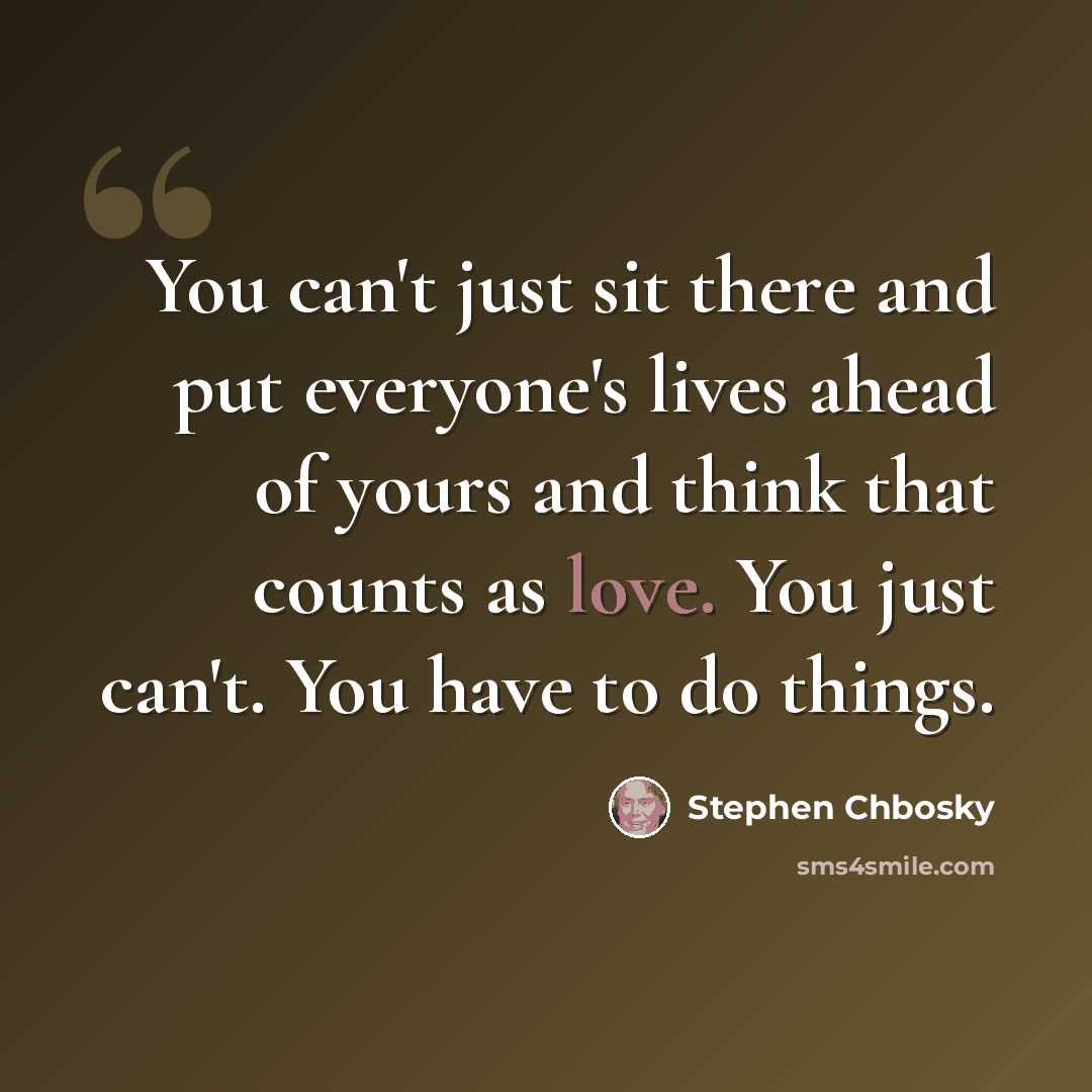 “You can't just sit there and put everyone's lives ahead of yours and think that counts as love. You just can't. You have to do things.” quote by Stephen Chbosky