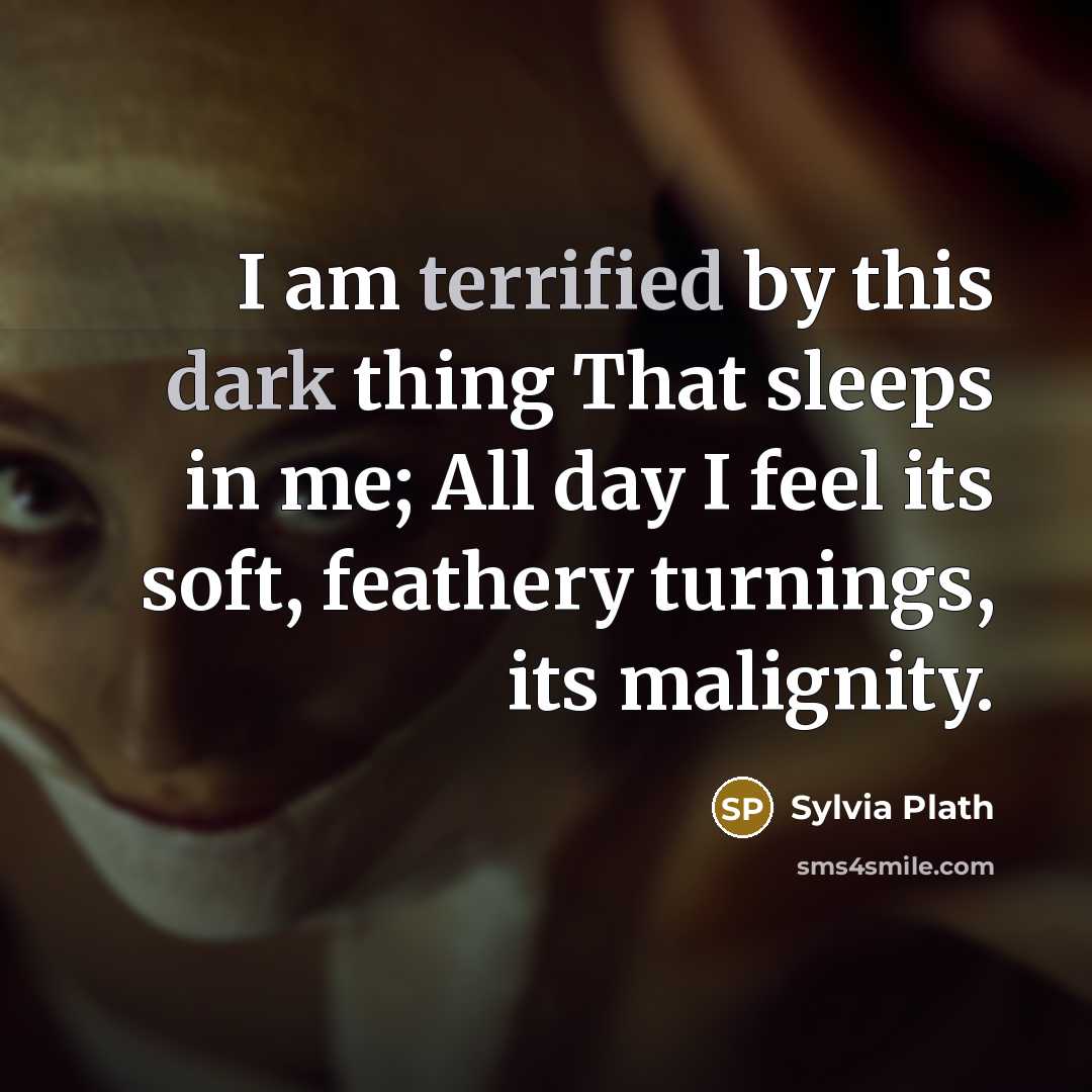 “I am terrified by this dark thing That sleeps in me; All day I feel its soft, feathery turnings, its malignity.” quote by Sylvia Plath