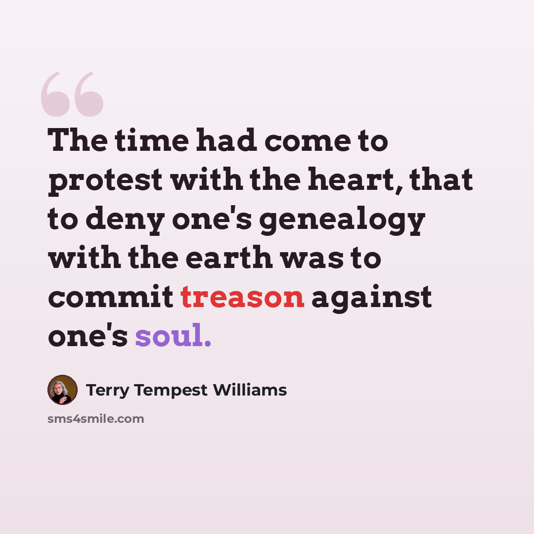 “The time had come to protest with the heart, that to deny one's genealogy with the earth was to commit treason against one's soul.” quote by Terry Tempest Williams