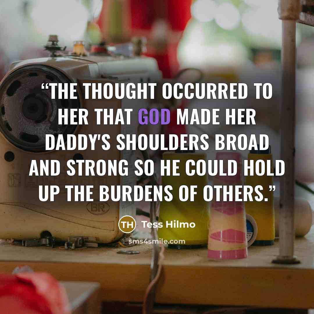 “The thought occurred to her that God made her daddy's shoulders broad and strong so he could hold up the burdens of others.” quote by Tess Hilmo
