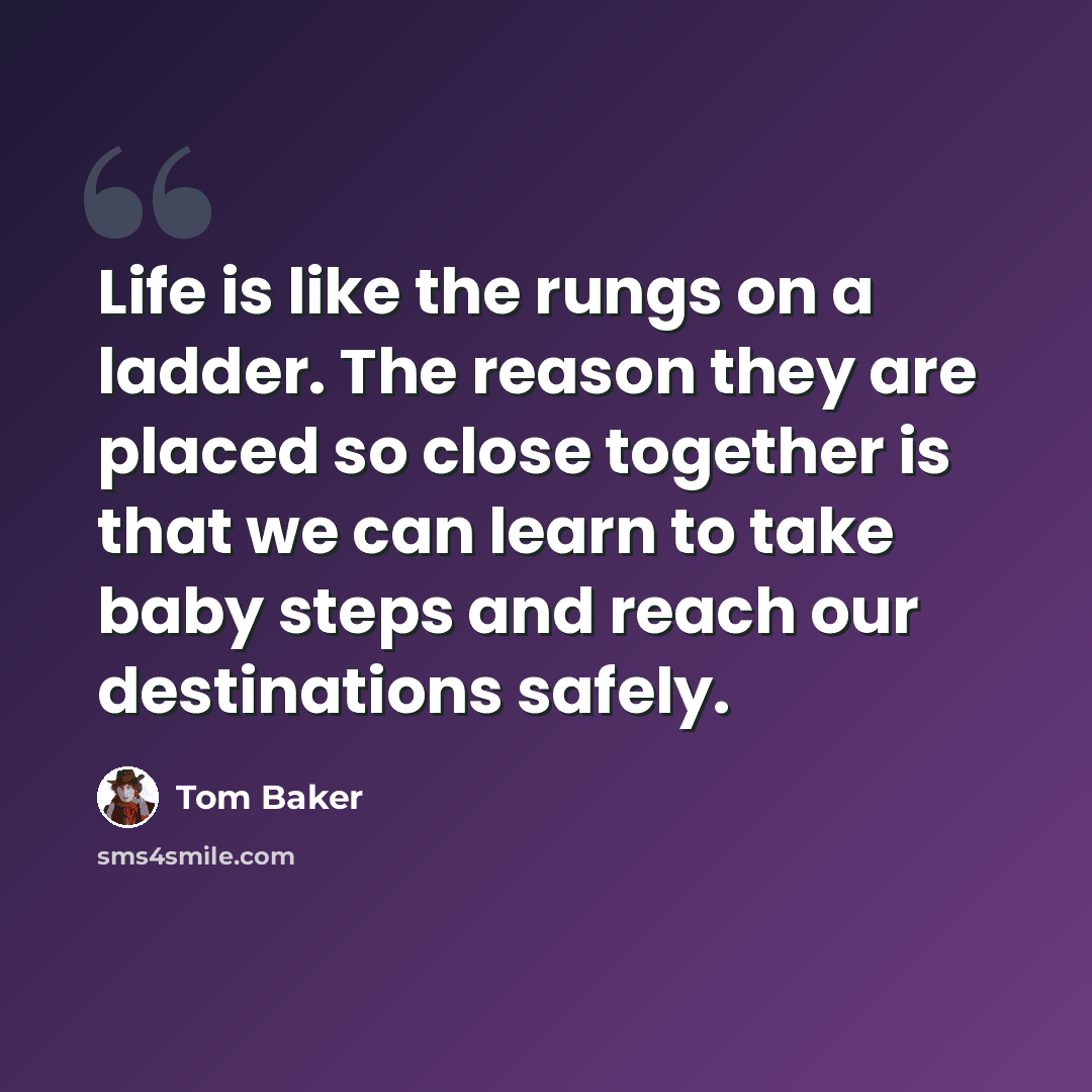 “Life is like the rungs on a ladder. The reason they are placed so close together is that we can learn to take baby steps and reach our destinations safely.” quote by Tom Baker