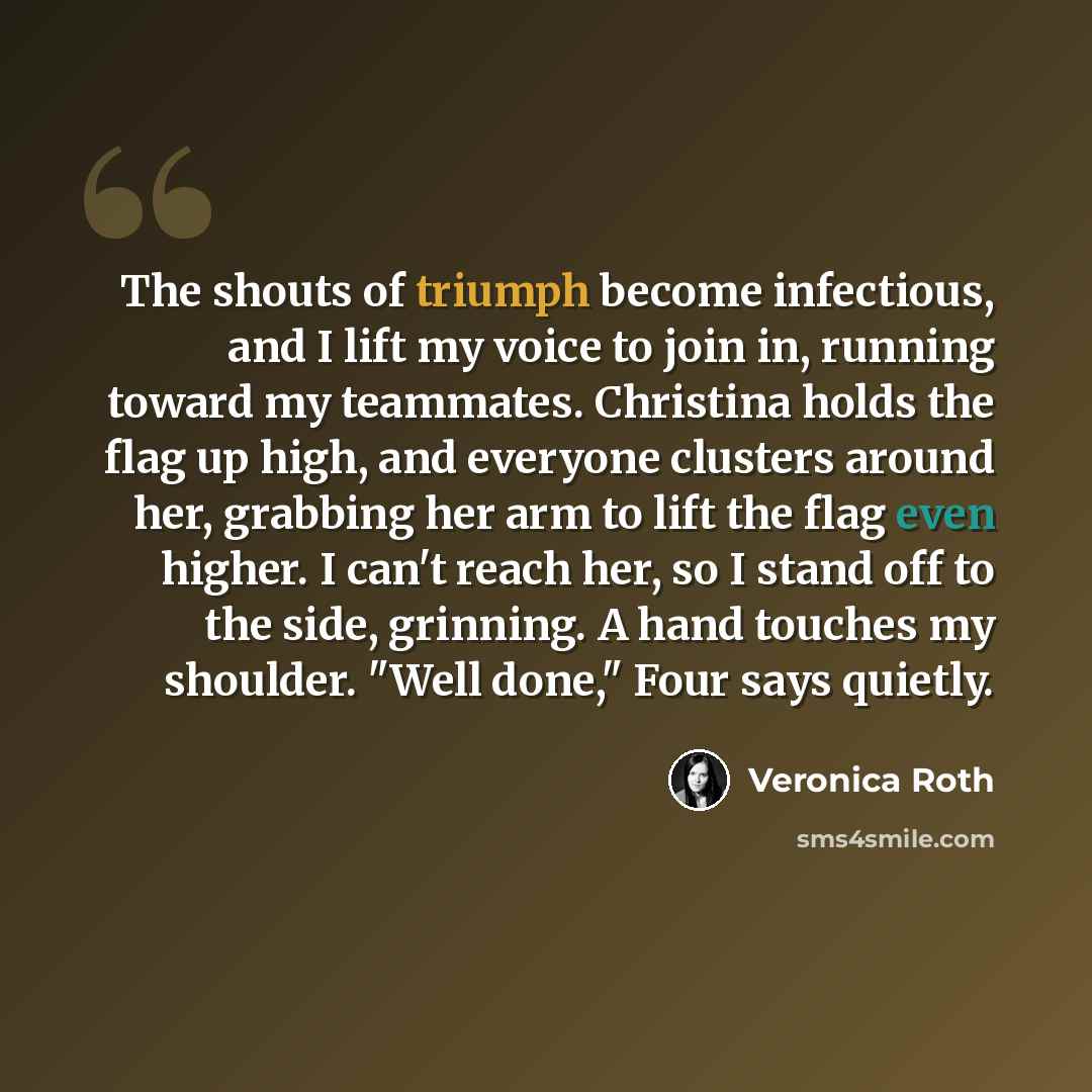 “The shouts of triumph become infectious, and I lift my voice to join in, running toward my teammates. Christina holds the flag up high, and everyone clusters around her, grabbing her arm to lift the flag even higher. I can't reach her, so I stand off to the side, grinning. A hand touches my…” quote by Veronica Roth