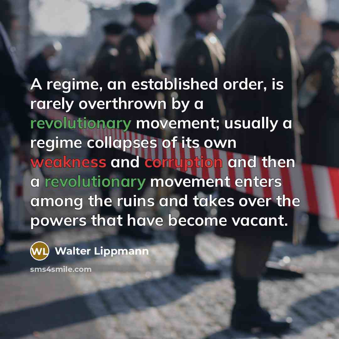 “A regime, an established order, is rarely overthrown by a revolutionary movement; usually a regime collapses of its own weakness and corruption and then a revolutionary movement enters among the ruins and takes over the powers that have become vacant.” quote by Walter Lippmann