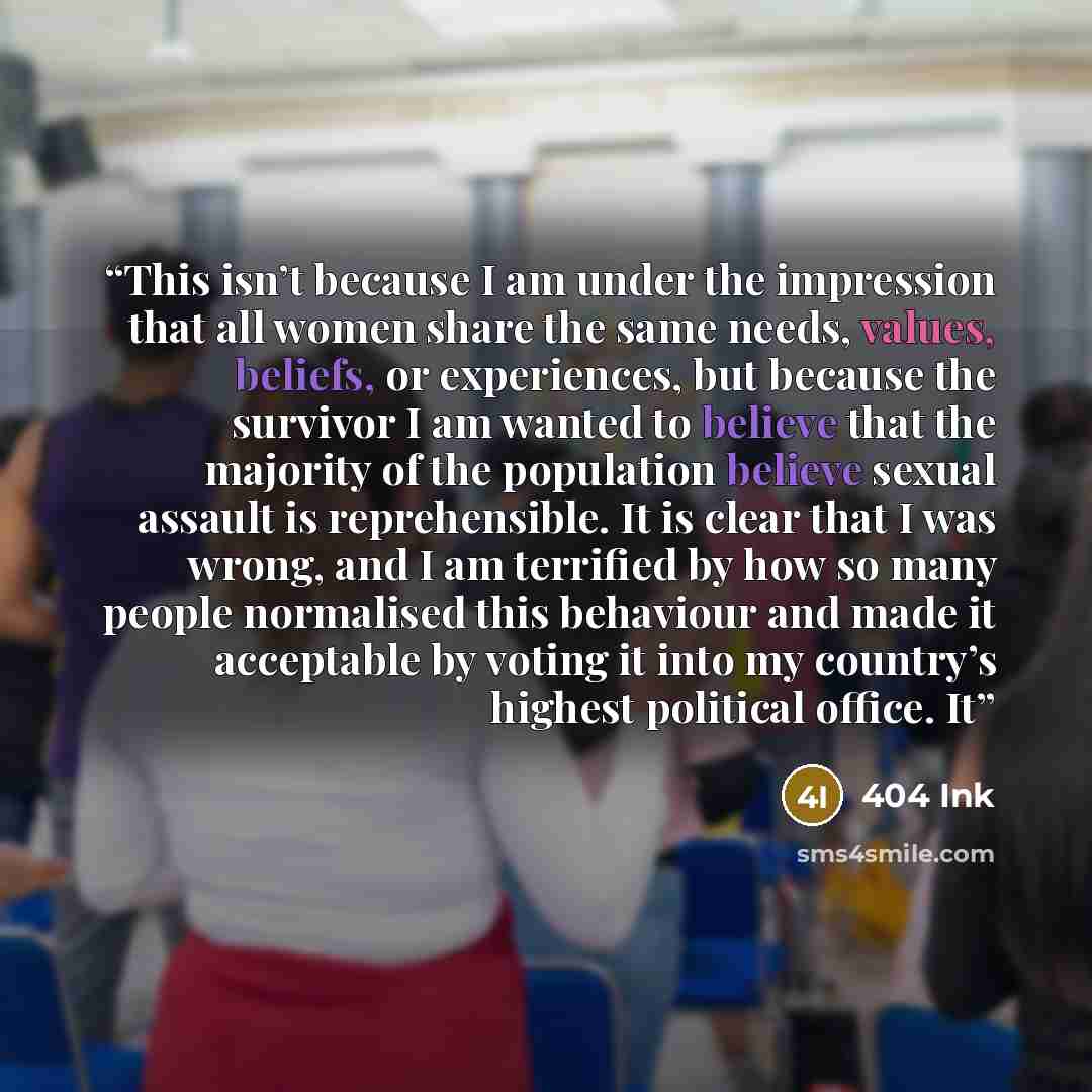 “This isn’t because I am under the impression that all women share the same needs, values, beliefs, or experiences, but because the survivor I am wanted to believe that the majority of the population believe sexual assault is reprehensible. It is clear that I was wrong, and I am terrified by how so…” quote by 404 Ink