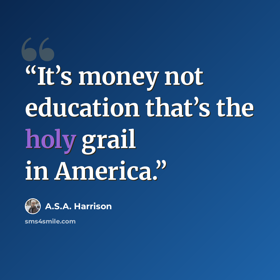 “It’s money not education that’s the holy grail in America.” quote by A.S.A. Harrison