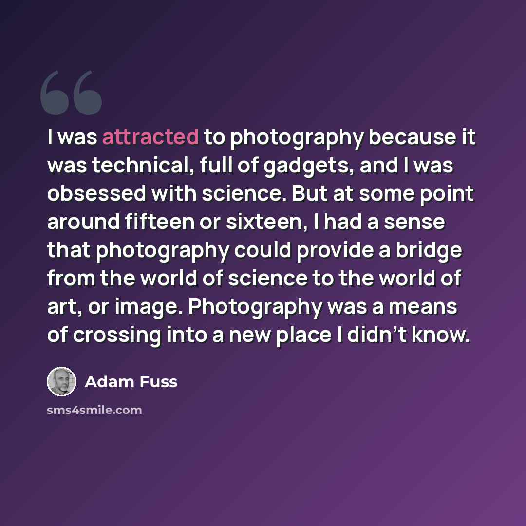 “I was attracted to photography because it was technical, full of gadgets, and I was obsessed with science. But at some point around fifteen or sixteen, I had a sense that photography could provide a bridge from the world of science to the world of art, or image. Photography was a means of crossing…” quote by Adam Fuss